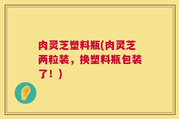 肉灵芝塑料瓶(肉灵芝两粒装,换塑料瓶包装了!) 第1张 肉灵芝塑料瓶(肉灵芝两粒装,换塑料瓶包装了!) 第1张