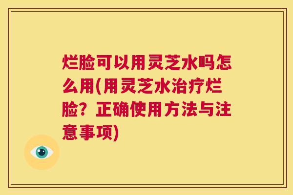 烂脸可以用灵芝水吗怎么用(用灵芝水治疗烂脸？正确使用方法与注意事项)  第1张