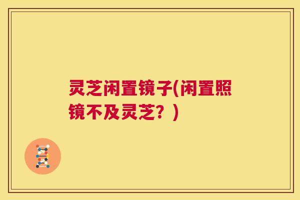 灵芝闲置镜子(闲置照镜不及灵芝？)  第1张