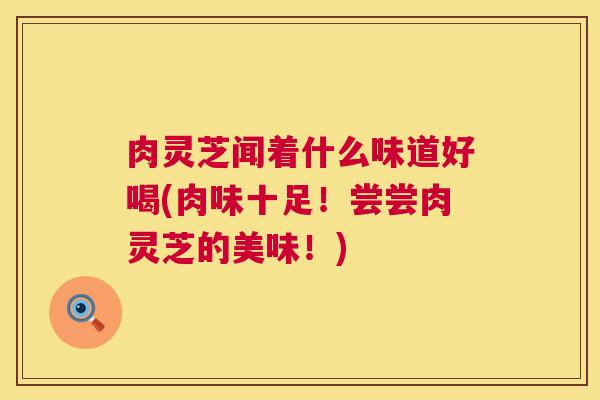 肉灵芝闻着什么味道好喝(肉味十足！尝尝肉灵芝的美味！)  第1张