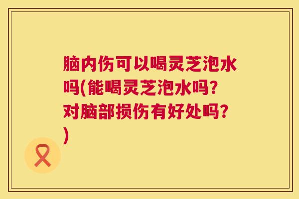 脑内伤可以喝灵芝泡水吗(能喝灵芝泡水吗？对脑部损伤有好处吗？)  第1张