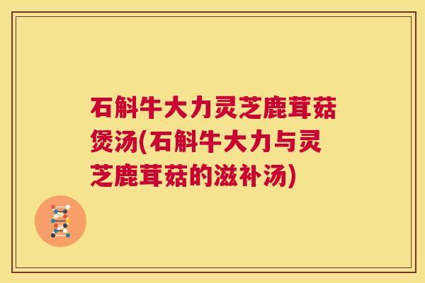 石斛牛大力灵芝鹿茸菇煲汤(石斛牛大力与灵芝鹿茸菇的滋补汤)  第1张