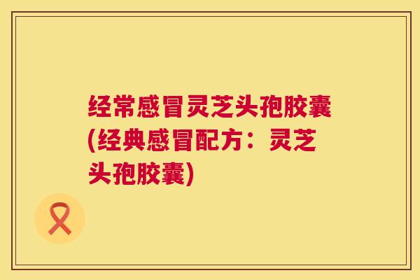 经常感冒灵芝头孢胶囊(经典感冒配方：灵芝头孢胶囊)  第1张