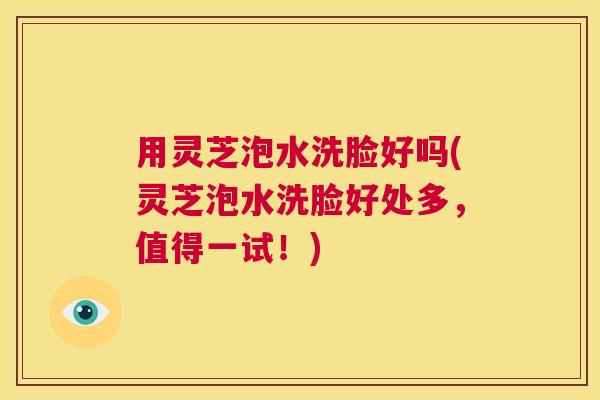 用灵芝泡水洗脸好吗(灵芝泡水洗脸好处多，值得一试！)  第1张