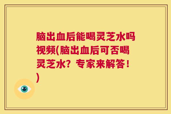脑出血后能喝灵芝水吗视频(脑出血后可否喝灵芝水？专家来解答！)  第1张