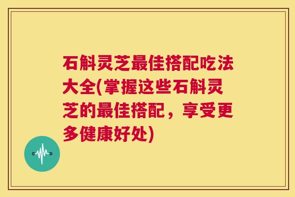石斛灵芝最佳搭配吃法大全(掌握这些石斛灵芝的最佳搭配，享受更多健康好处)  第1张