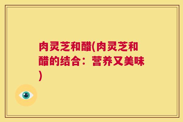 肉灵芝和醋(肉灵芝和醋的结合：营养又美味)  第1张