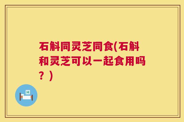 石斛同灵芝同食(石斛和灵芝可以一起食用吗？)  第1张