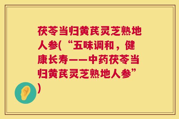 茯苓当归黄芪灵芝熟地人参(“五味调和，健康长寿——中药茯苓当归黄芪灵芝熟地人参”)  第1张