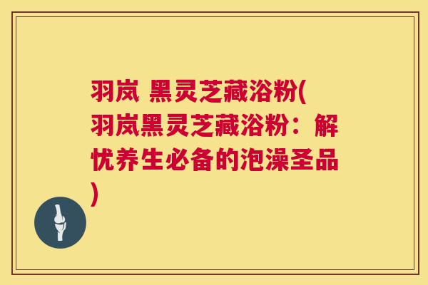 羽岚 黑灵芝藏浴粉(羽岚黑灵芝藏浴粉：解忧养生必备的泡澡圣品)  第1张
