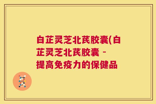 白芷灵芝北芪胶囊(白芷灵芝北芪胶囊 - 提高免疫力的保健品  第1张