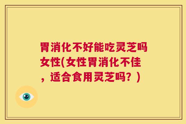 胃消化不好能吃灵芝吗女性(女性胃消化不佳，适合食用灵芝吗？)  第1张