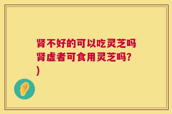 肾不好的可以吃灵芝吗肾虚者可食用灵芝吗？)  第1张