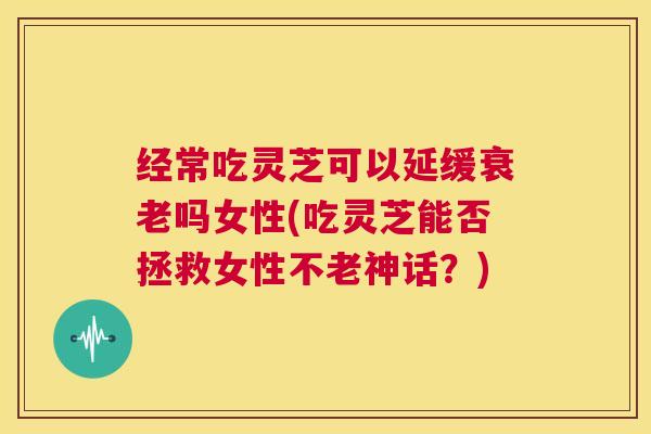 经常吃灵芝可以延缓衰老吗女性(吃灵芝能否拯救女性不老神话？)  第1张