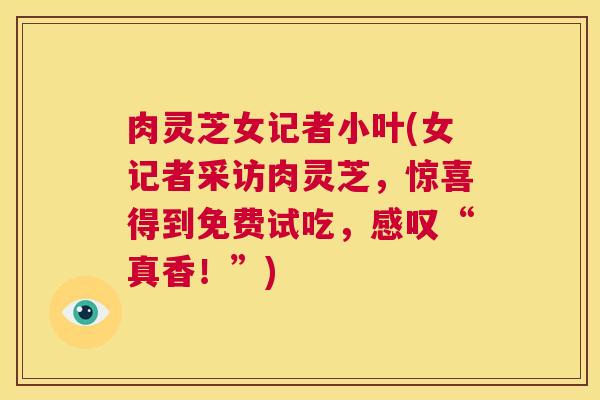肉灵芝女记者小叶(女记者采访肉灵芝，惊喜得到免费试吃，感叹“真香！”)  第1张