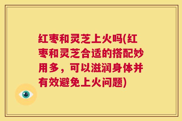 红枣和灵芝上火吗(红枣和灵芝合适的搭配妙用多，可以滋润身体并有效避免上火问题)  第1张