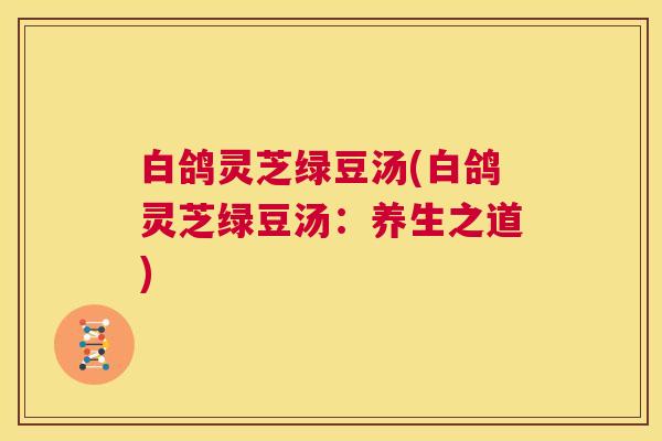 白鸽灵芝绿豆汤(白鸽灵芝绿豆汤：养生之道)  第1张