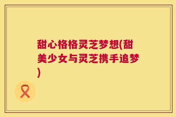 甜心格格灵芝梦想(甜美少女与灵芝携手追梦) 第1张 甜心格格灵芝梦想(甜美少女与灵芝携手追梦) 第1张