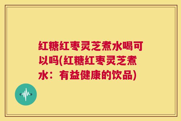 红糖红枣灵芝煮水喝可以吗(红糖红枣灵芝煮水：有益健康的饮品)  第1张
