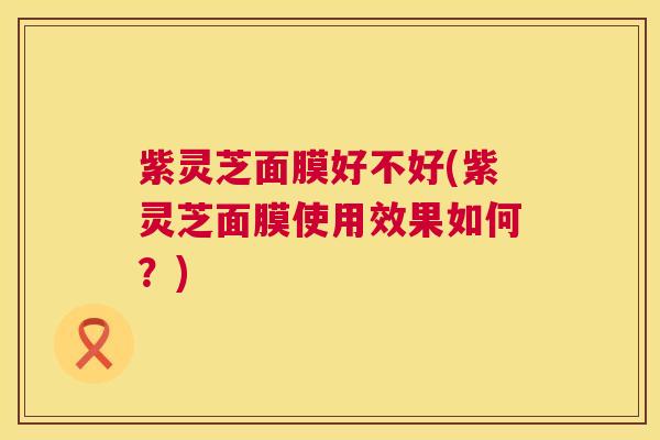 紫灵芝面膜好不好(紫灵芝面膜使用效果如何?) 第1张 紫灵芝面膜好不好(紫灵芝面膜使用效果如何?) 第1张