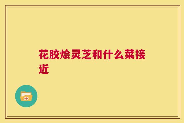 花胶烩灵芝和什么菜接近  第1张