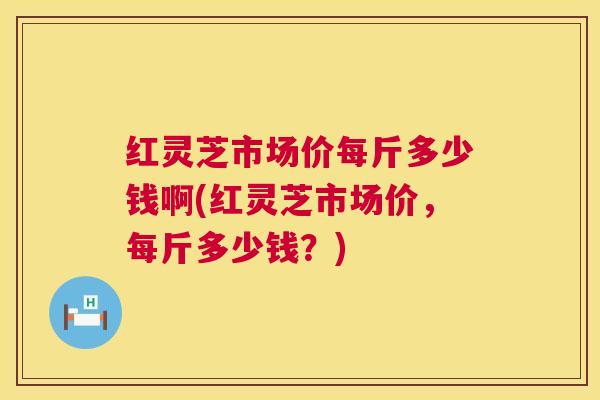 红灵芝市场价每斤多少钱啊(红灵芝市场价，每斤多少钱？)  第1张