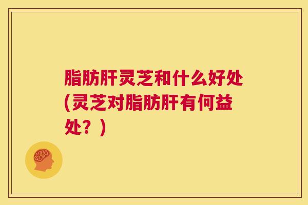 脂肪肝灵芝和什么好处(灵芝对脂肪肝有何益处?) 第1张 脂肪肝灵芝和什么好处(灵芝对脂肪肝有何益处?) 第1张