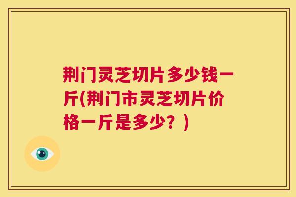荆门灵芝切片多少钱一斤(荆门市灵芝切片价格一斤是多少？)  第1张