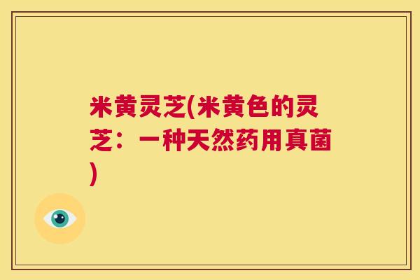 米黄灵芝(米黄色的灵芝:一种天然药用真菌) 第1张 米黄灵芝(米黄色的灵芝:一种天然药用真菌) 第1张