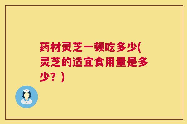 药材灵芝一顿吃多少(灵芝的适宜食用量是多少？)  第1张