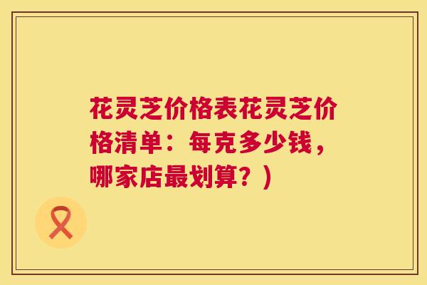 花灵芝价格表花灵芝价格清单：每克多少钱，哪家店最划算？)  第1张