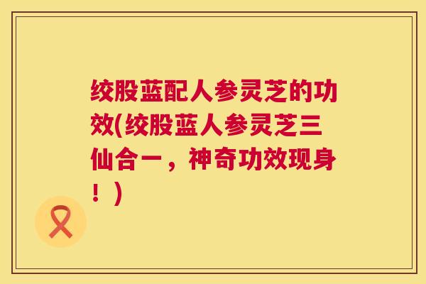绞股蓝配人参灵芝的功效(绞股蓝人参灵芝三仙合一，神奇功效现身！)  第1张