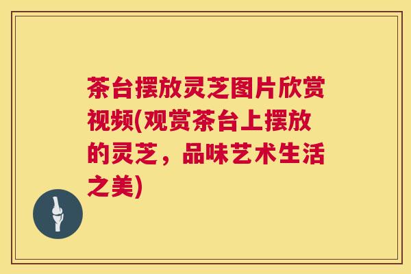 茶台摆放灵芝图片欣赏视频(观赏茶台上摆放的灵芝，品味艺术生活之美)  第1张