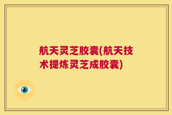 航天灵芝胶囊(航天技术提炼灵芝成胶囊)  第1张