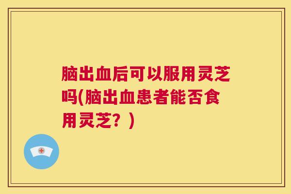 脑出血后可以服用灵芝吗(脑出血患者能否食用灵芝？)  第1张