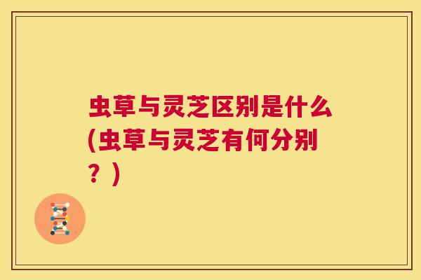 虫草与灵芝区别是什么(虫草与灵芝有何分别?) 第1张 虫草与灵芝区别是什么(虫草与灵芝有何分别?) 第1张