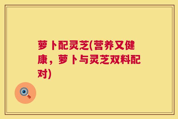 萝卜配灵芝(营养又健康,萝卜与灵芝双料配对) 第1张 萝卜配灵芝(营养又健康,萝卜与灵芝双料配对) 第1张