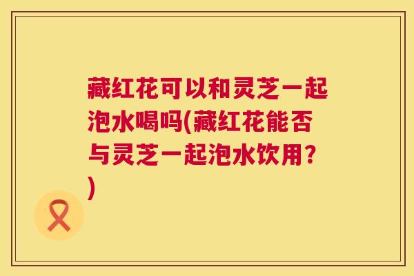 藏红花可以和灵芝一起泡水喝吗(藏红花能否与灵芝一起泡水饮用?) 第1张 藏红花可以和灵芝一起泡水喝吗(藏红花能否与灵芝一起泡水饮用?) 第1张