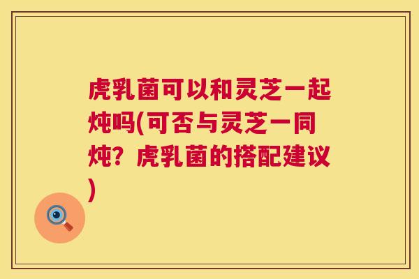 虎乳菌可以和灵芝一起炖吗(可否与灵芝一同炖？虎乳菌的搭配建议)  第1张