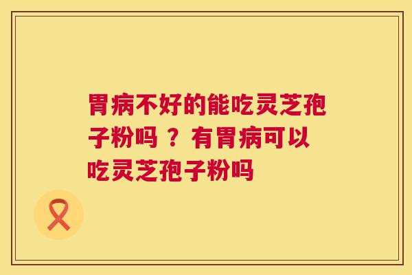 胃病不好的能吃灵芝孢子粉吗 ？有胃病可以吃灵芝孢子粉吗  第1张