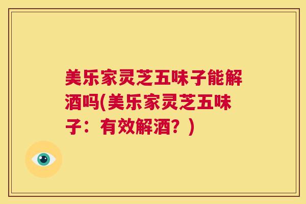 美乐家灵芝五味子能解酒吗(美乐家灵芝五味子：有效解酒？)  第1张