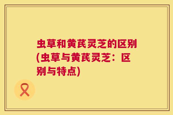 虫草和黄芪灵芝的区别(虫草与黄芪灵芝：区别与特点)  第1张