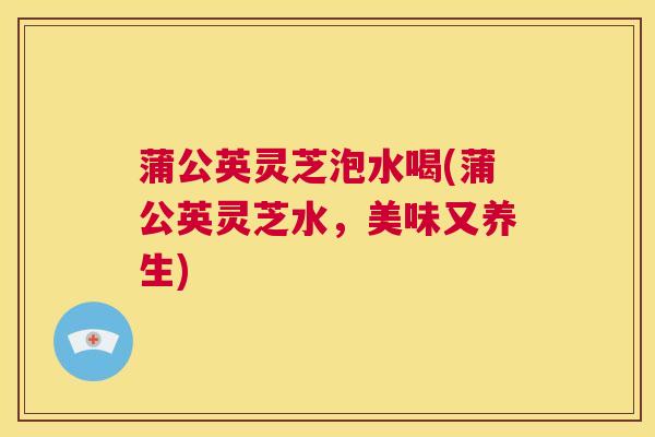 蒲公英灵芝泡水喝(蒲公英灵芝水，美味又养生)  第1张
