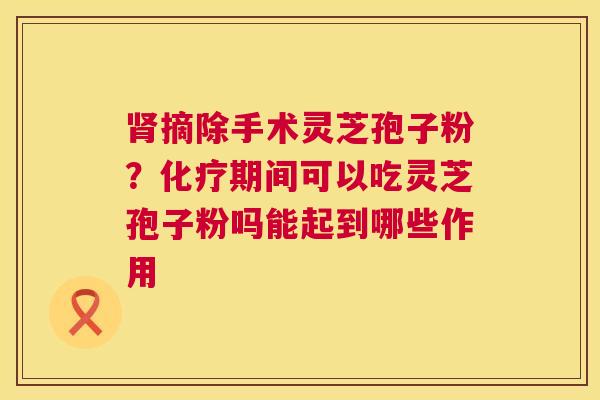 肾摘除手术灵芝孢子粉？化疗期间可以吃灵芝孢子粉吗能起到哪些作用  第1张