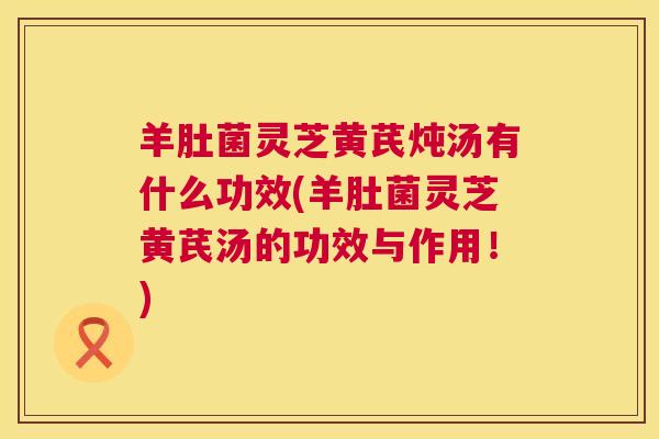 羊肚菌灵芝黄芪炖汤有什么功效(羊肚菌灵芝黄芪汤的功效与作用!) 第1张 羊肚菌灵芝黄芪炖汤有什么功效(羊肚菌灵芝黄芪汤的功效与作用!) 第1张