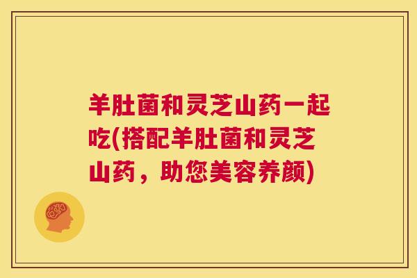 羊肚菌和灵芝山药一起吃(搭配羊肚菌和灵芝山药,助您美容养颜) 第1张 羊肚菌和灵芝山药一起吃(搭配羊肚菌和灵芝山药,助您美容养颜) 第1张