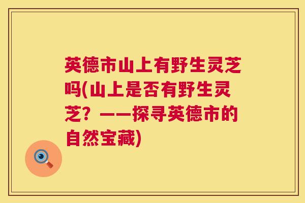 英德市山上有野生灵芝吗(山上是否有野生灵芝？——探寻英德市的自然宝藏)  第1张