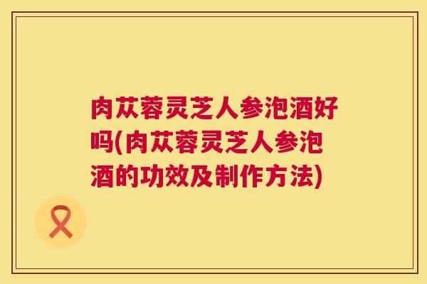 肉苁蓉灵芝人参泡酒好吗(肉苁蓉灵芝人参泡酒的功效及制作方法)  第1张
