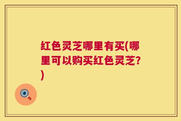 红色灵芝哪里有买(哪里可以购买红色灵芝？)  第1张