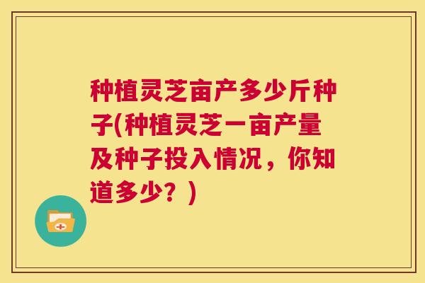 种植灵芝亩产多少斤种子(种植灵芝一亩产量及种子投入情况,你知道多少?) 第1张 种植灵芝亩产多少斤种子(种植灵芝一亩产量及种子投入情况,你知道多少?) 第1张